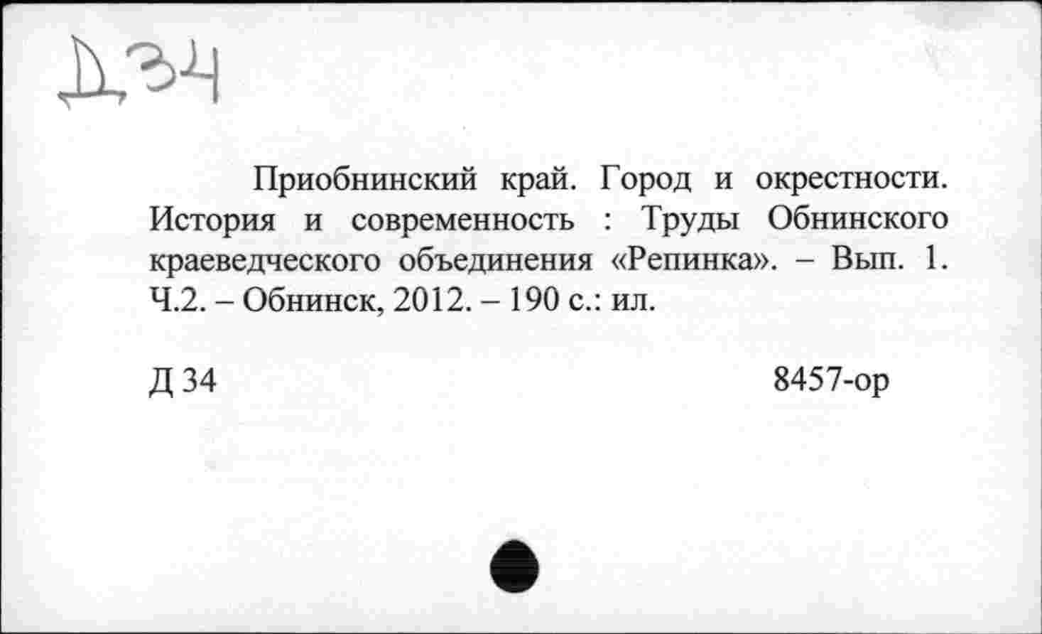 ﻿
Приобнинский край. Город и окрестности. История и современность : Труды Обнинского краеведческого объединения «Репинка». - Вып. 1. 4.2. - Обнинск, 2012. - 190 с.: ил.
Д 34
8457-ор